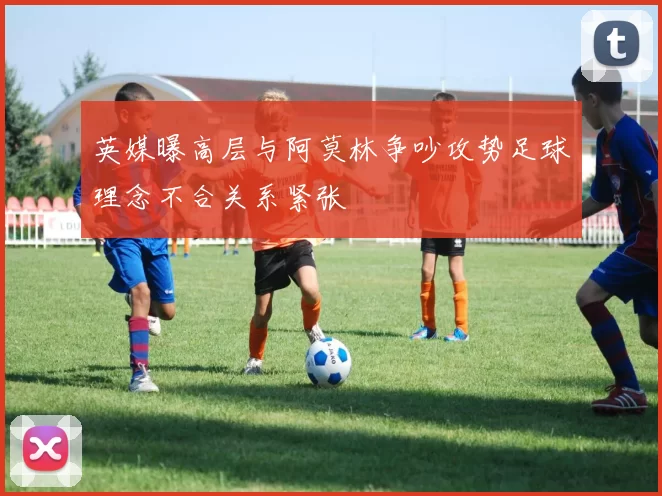 英媒曝高层与阿莫林争吵攻势足球理念不合关系紧张