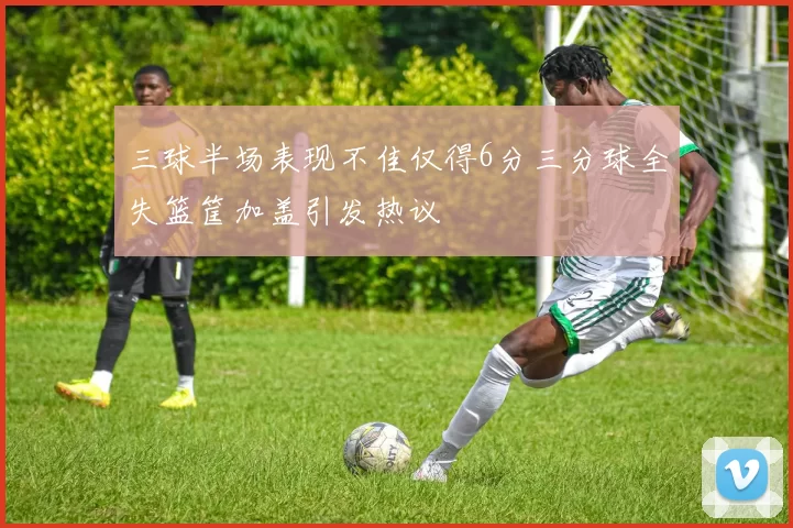 三球半场表现不佳仅得6分三分球全失篮筐加盖引发热议