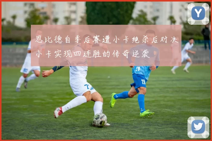 恩比德自季后赛遭小卡绝杀后对决小卡实现四连胜的传奇逆袭