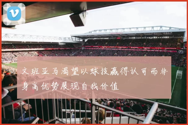 文班亚马渴望以球技赢得认可而非身高优势展现自我价值