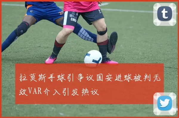 拉莫斯手球引争议国安进球被判无效VAR介入引发热议