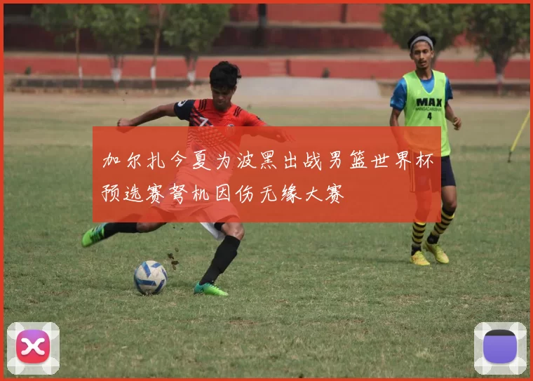 加尔扎今夏为波黑出战男篮世界杯预选赛弩机因伤无缘大赛