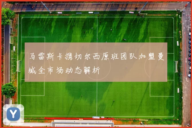 马雷斯卡携切尔西原班团队加盟曼城全市场动态解析