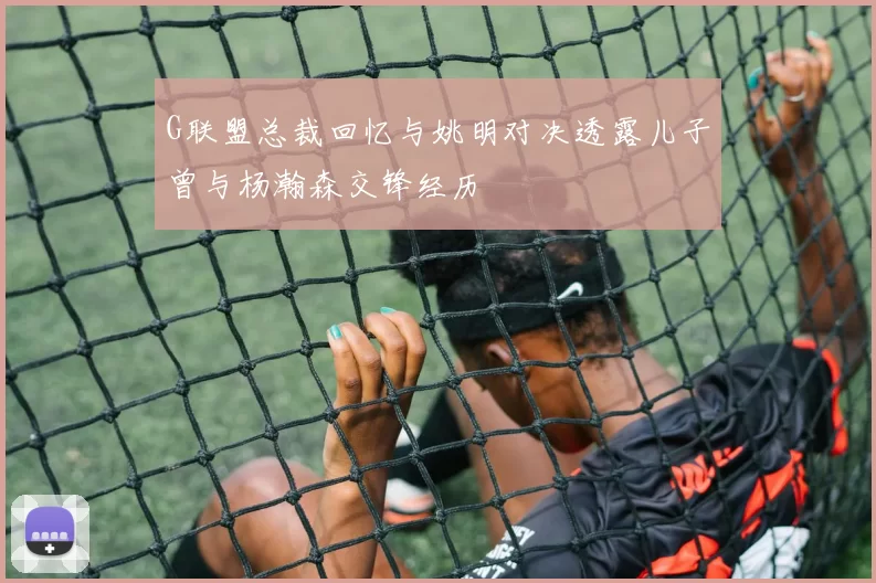 G联盟总裁回忆与姚明对决透露儿子曾与杨瀚森交锋经历