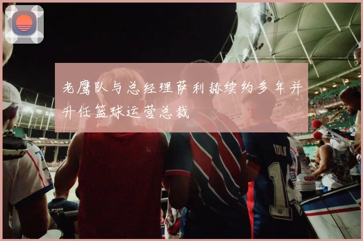 老鹰队与总经理萨利赫续约多年并升任篮球运营总裁