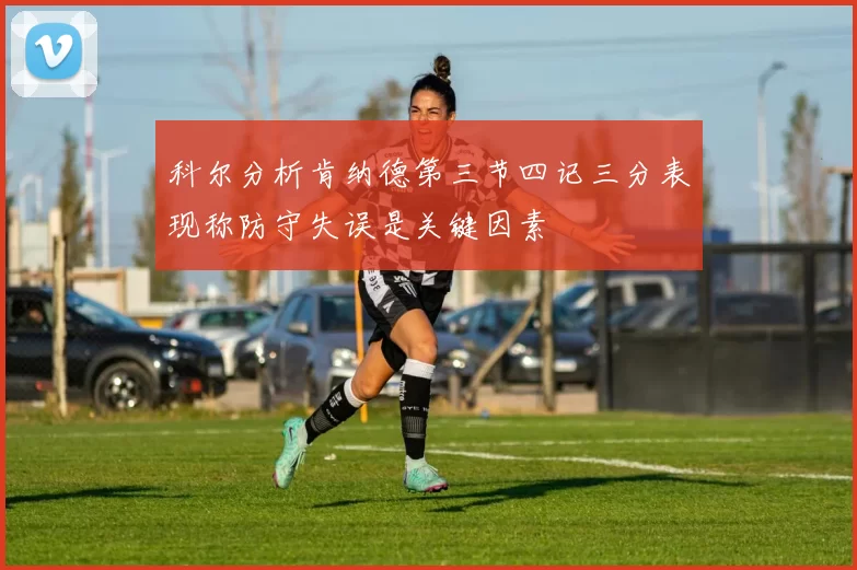 科尔分析肯纳德第三节四记三分表现称防守失误是关键因素