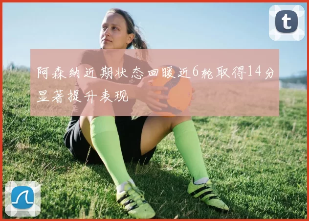 阿森纳近期状态回暖近6轮取得14分显著提升表现