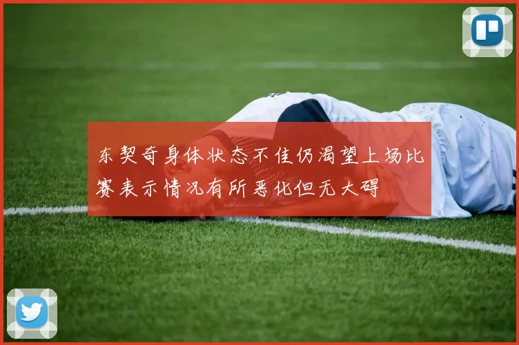 东契奇身体状态不佳仍渴望上场比赛表示情况有所恶化但无大碍