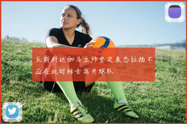 瓦斯科达伽马主帅坚定表态拉扬不应在此时转会离开球队