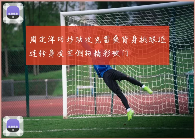 周定洋巧妙助攻克雷桑背身挑球连连转身凌空侧钩精彩破门